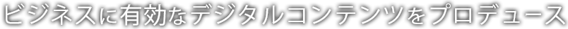 ビジネスに有効なデジタルコンテンツをプロデュース